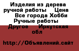 Изделия из дерева ручной работы  › Цена ­ 1 - Все города Хобби. Ручные работы » Другое   . Иркутская обл.